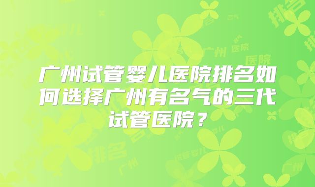 广州试管婴儿医院排名如何选择广州有名气的三代试管医院?