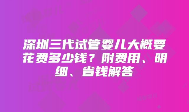 深圳三代试管婴儿大概要花费多少钱?附费用、明细、省钱解答
