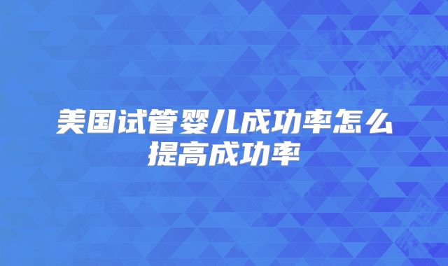 美国试管婴儿成功率怎么提高成功率