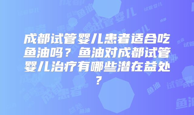 成都试管婴儿患者适合吃鱼油吗？鱼油对成都试管婴儿治疗有哪些潜在益处？