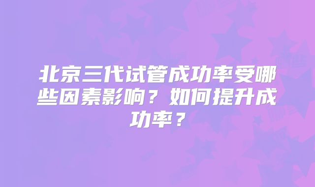 北京三代试管成功率受哪些因素影响?如何提升成功率?