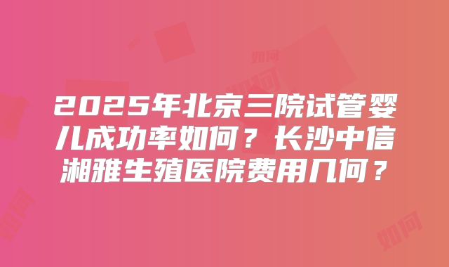 2025年北京三院试管婴儿成功率如何?长沙中信湘雅生殖医院费用几何?