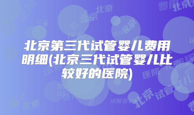 北京第三代试管婴儿费用明细(北京三代试管婴儿比较好的医院)