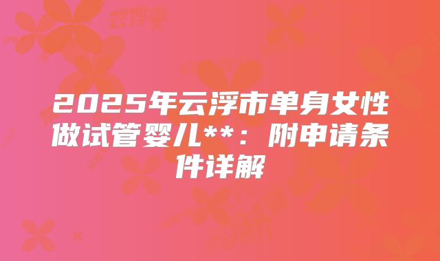 2025年云浮市单身女性做试管婴儿**:附申请条件详解