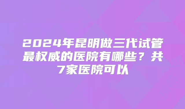 2024年昆明做三代试管最权威的医院有哪些？共7家医院可以
