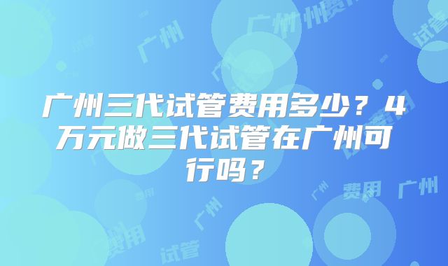 广州三代试管费用多少?4万元做三代试管在广州可行吗?