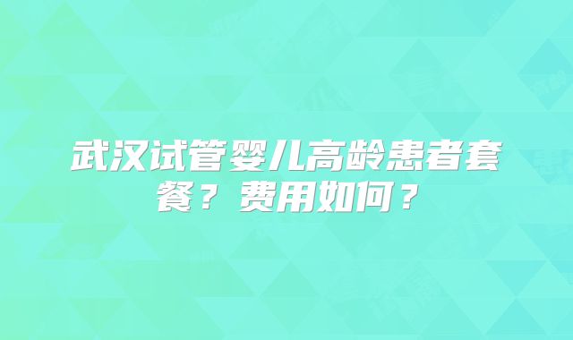 武汉试管婴儿高龄患者套餐?费用如何?