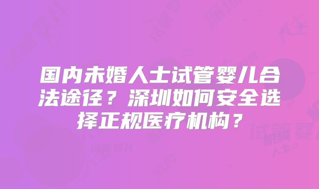 国内未婚人士试管婴儿合法途径？深圳如何安全选择正规医疗机构？