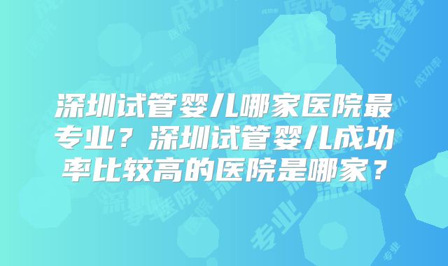 深圳试管婴儿哪家医院最专业？深圳试管婴儿成功率比较高的医院是哪家？