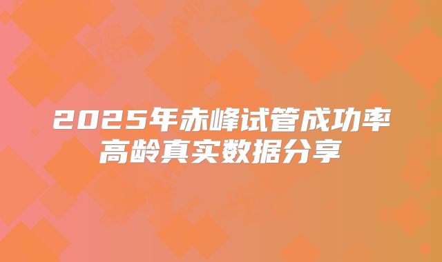 2025年赤峰试管成功率高龄真实数据分享