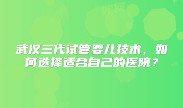 武汉三代试管婴儿技术,如何选择适合自己的医院?