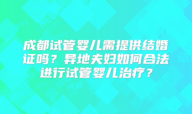 成都试管婴儿需提供结婚证吗?异地夫妇如何合法进行试管婴儿治疗?