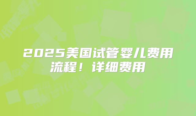 2025美国试管婴儿费用流程！详细费用