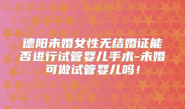 德阳未婚女性无结婚证能否进行试管婴儿手术-未婚可做试管婴儿吗!