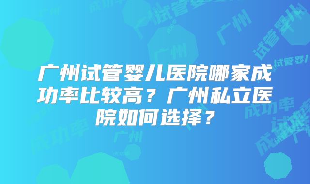 广州试管婴儿医院哪家成功率比较高?广州私立医院如何选择?