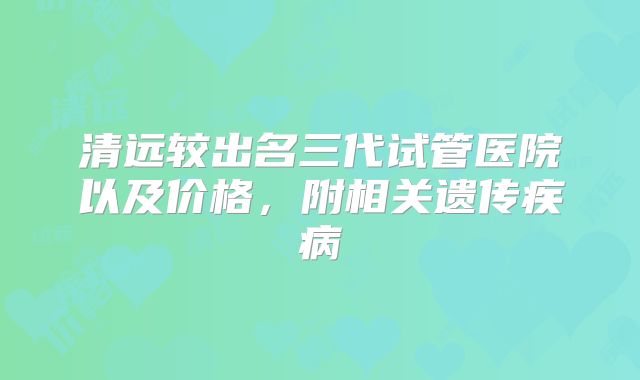 清远较出名三代试管医院以及价格，附相关遗传疾病
