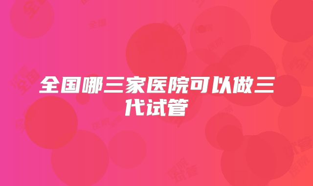 全国哪三家医院可以做三代试管