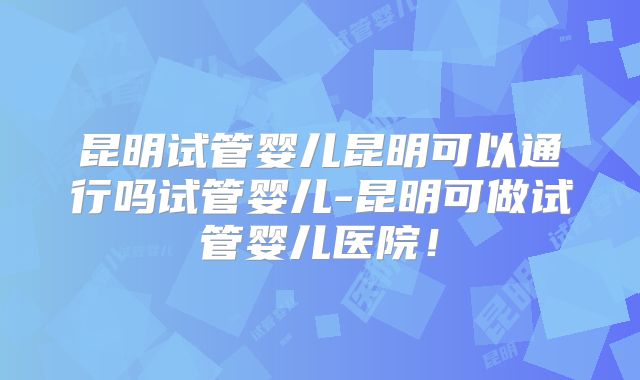 昆明试管婴儿昆明可以通行吗试管婴儿-昆明可做试管婴儿医院！