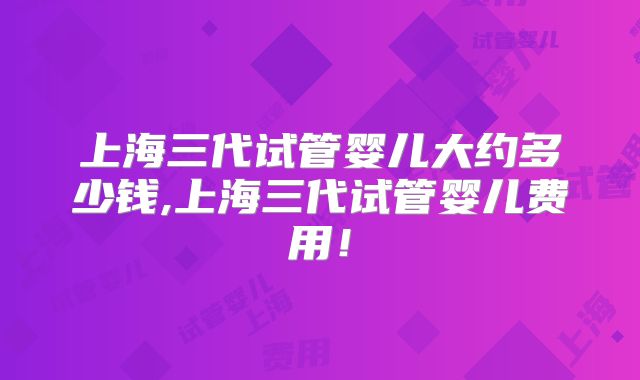 上海三代试管婴儿大约多少钱,上海三代试管婴儿费用!