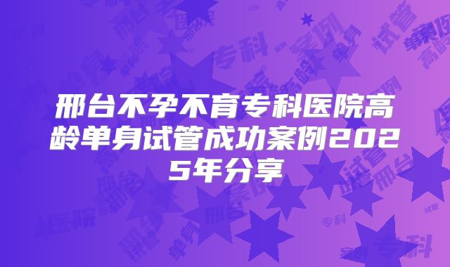 邢台不孕不育专科医院高龄单身试管成功案例2025年分享