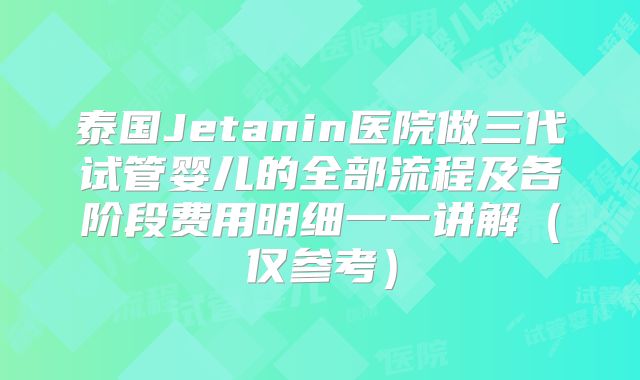 泰国Jetanin医院做三代试管婴儿的全部流程及各阶段费用明细一一讲解(仅参考)