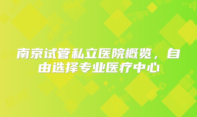 南京试管私立医院概览,自由选择专业医疗中心