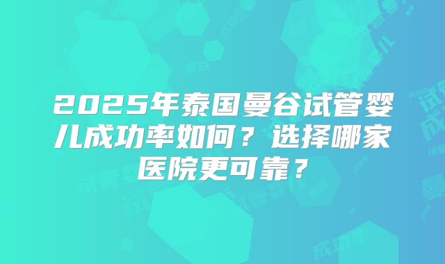 2025年泰国曼谷试管婴儿成功率如何?选择哪家医院更可靠?