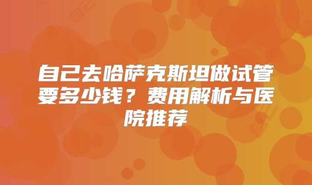 自己去哈萨克斯坦做试管要多少钱?费用解析与医院推荐