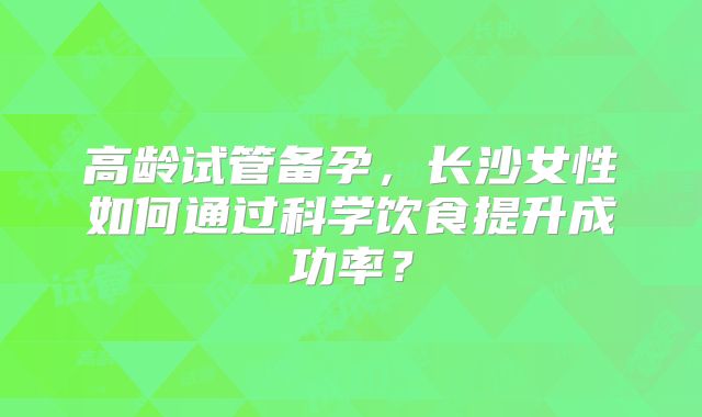 高龄试管备孕,长沙女性如何通过科学饮食提升成功率?