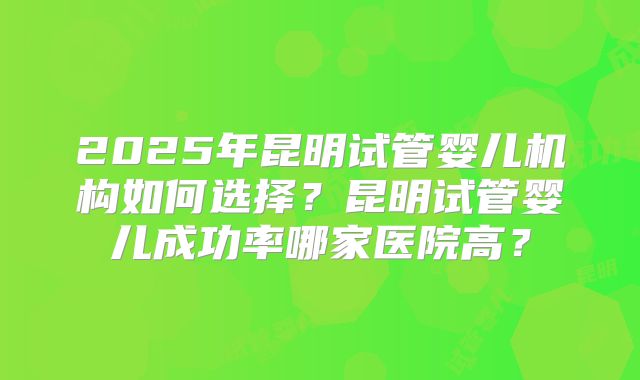 2025年昆明试管婴儿机构如何选择？昆明试管婴儿成功率哪家医院高？