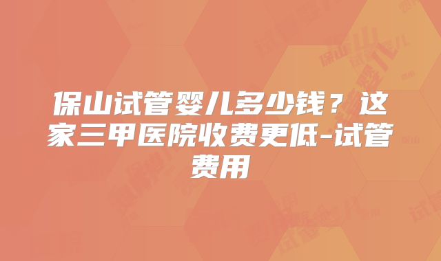 保山试管婴儿多少钱?这家三甲医院收费更低-试管费用