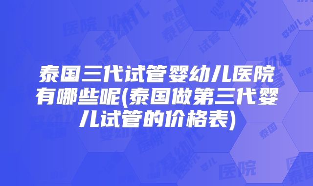 泰国三代试管婴幼儿医院有哪些呢(泰国做第三代婴儿试管的价格表)
