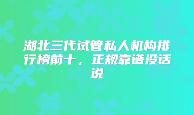 湖北三代试管私人机构排行榜前十，正规靠谱没话说