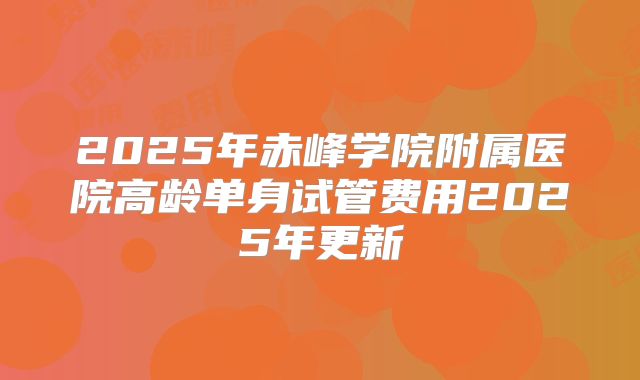 2025年赤峰学院附属医院高龄单身试管费用2025年更新