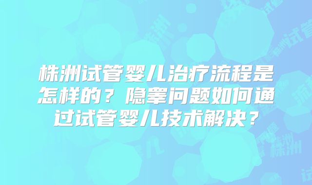 株洲试管婴儿治疗流程是怎样的？隐睾问题如何通过试管婴儿技术解决？