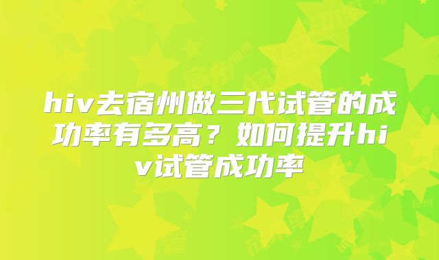 hiv去宿州做三代试管的成功率有多高?如何提升hiv试管成功率