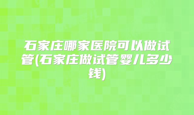 石家庄哪家医院可以做试管(石家庄做试管婴儿多少钱)