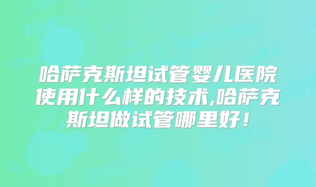 哈萨克斯坦试管婴儿医院使用什么样的技术,哈萨克斯坦做试管哪里好！