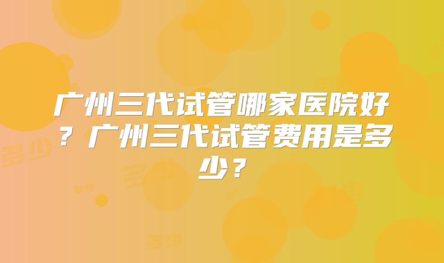 广州三代试管哪家医院好?广州三代试管费用是多少?