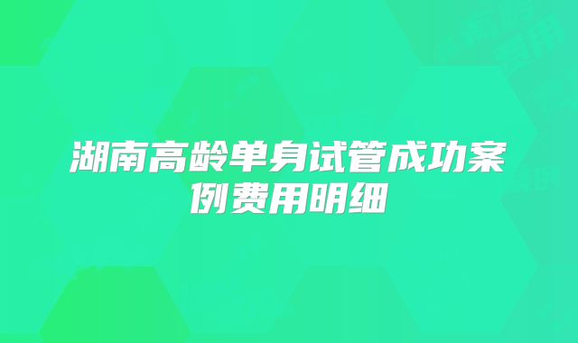 湖南高龄单身试管成功案例费用明细