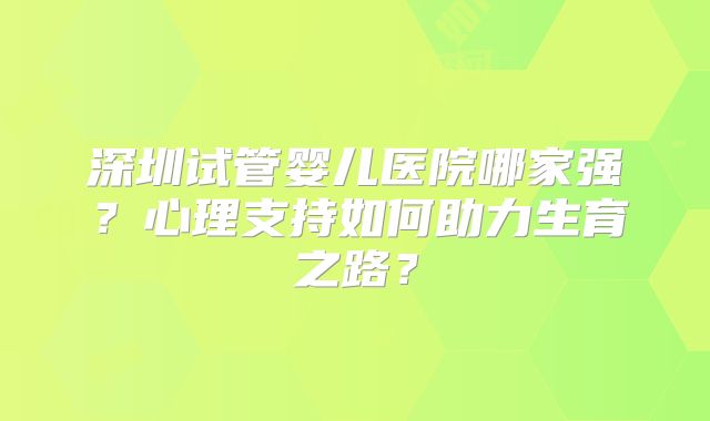 深圳试管婴儿医院哪家强?心理支持如何助力生育之路?