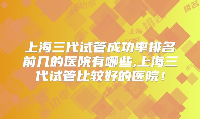 上海三代试管成功率排名前几的医院有哪些,上海三代试管比较好的医院!