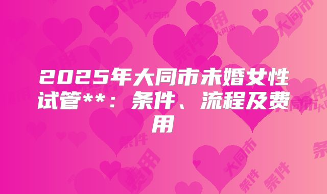 2025年大同市未婚女性试管**:条件、流程及费用