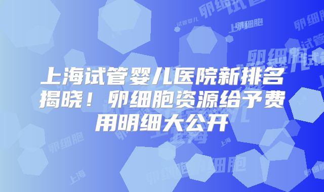 上海试管婴儿医院新排名揭晓!卵细胞资源给予费用明细大公开