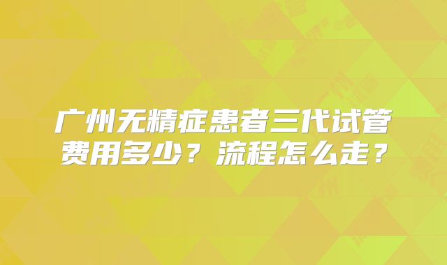 广州无精症患者三代试管费用多少？流程怎么走？