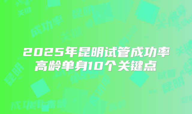 2025年昆明试管成功率高龄单身10个关键点