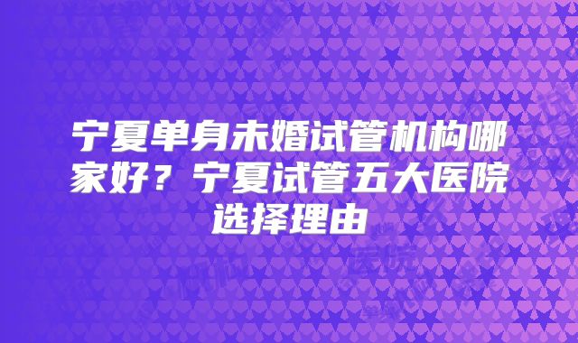 宁夏单身未婚试管机构哪家好?宁夏试管五大医院选择理由