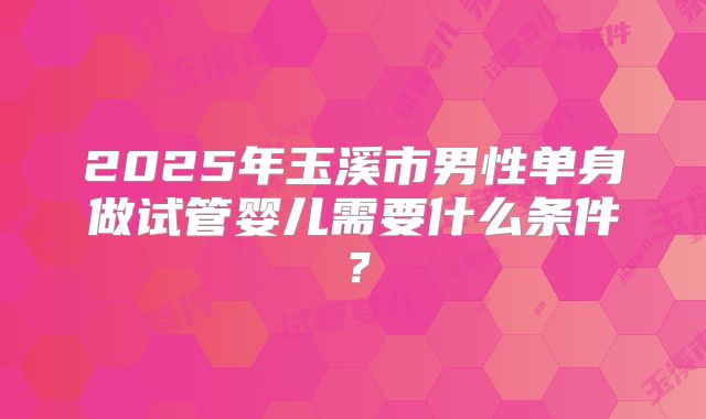 2025年玉溪市男性单身做试管婴儿需要什么条件？