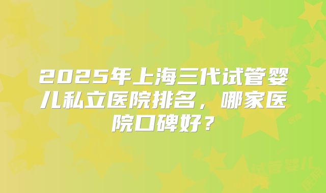2025年上海三代试管婴儿私立医院排名,哪家医院口碑好?