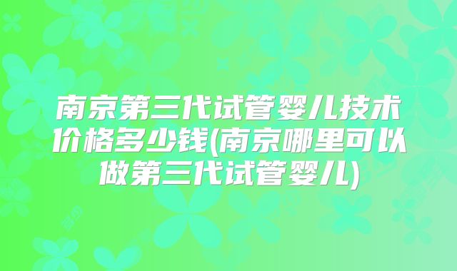 南京第三代试管婴儿技术价格多少钱(南京哪里可以做第三代试管婴儿)